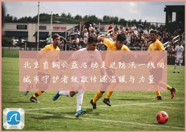 北京首钢公益活动走进防汛一线向城市守护者致敬传递温暖与力量