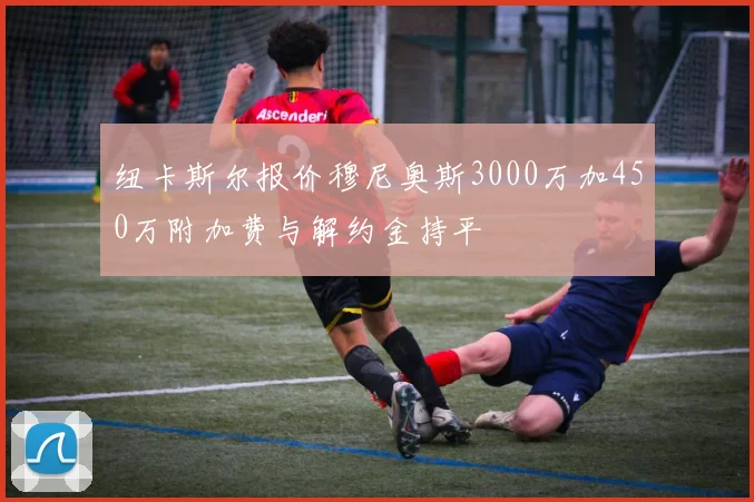 纽卡斯尔报价穆尼奥斯3000万加450万附加费与解约金持平