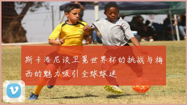 斯卡洛尼谈卫冕世界杯的挑战与梅西的魅力吸引全球球迷