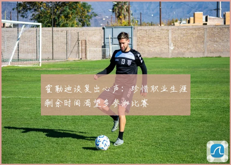霍勒迪谈复出心声：珍惜职业生涯剩余时间渴望多参加比赛