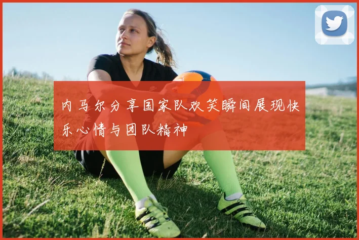内马尔分享国家队欢笑瞬间展现快乐心情与团队精神