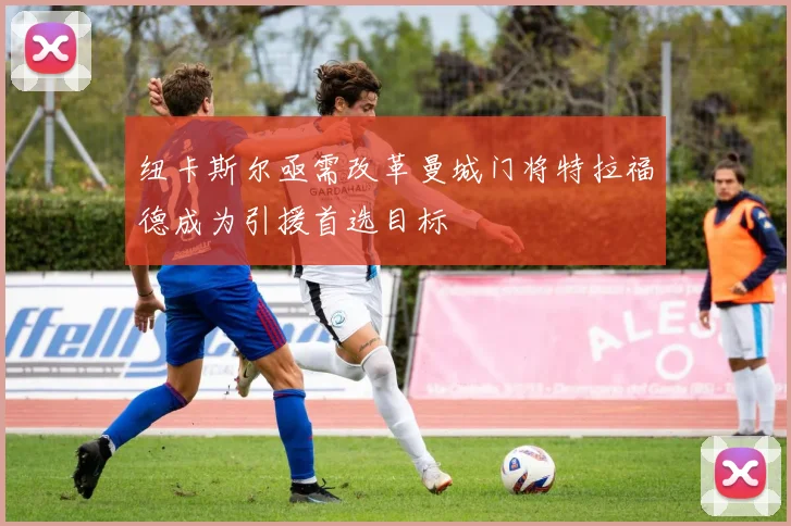 纽卡斯尔亟需改革曼城门将特拉福德成为引援首选目标