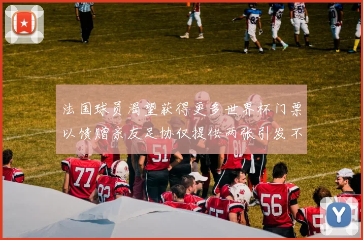 法国球员渴望获得更多世界杯门票以馈赠亲友足协仅提供两张引发不满