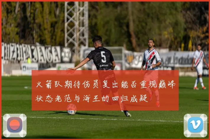 火箭队期待伤员复出能否重现巅峰状态老范与海王的回归成疑