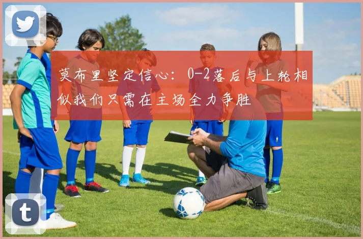 莫布里坚定信心：0-2落后与上轮相似我们只需在主场全力争胜