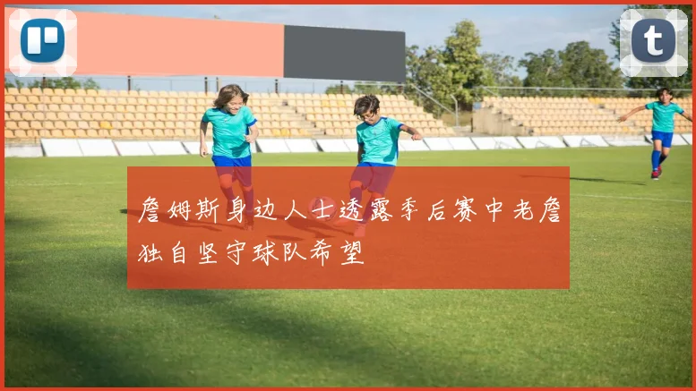 詹姆斯身边人士透露季后赛中老詹独自坚守球队希望