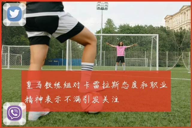 皇马教练组对卡雷拉斯态度和职业精神表示不满引发关注