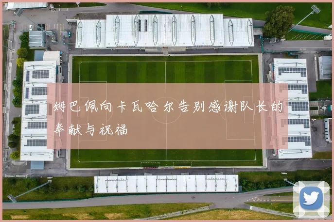 姆巴佩向卡瓦哈尔告别感谢队长的奉献与祝福