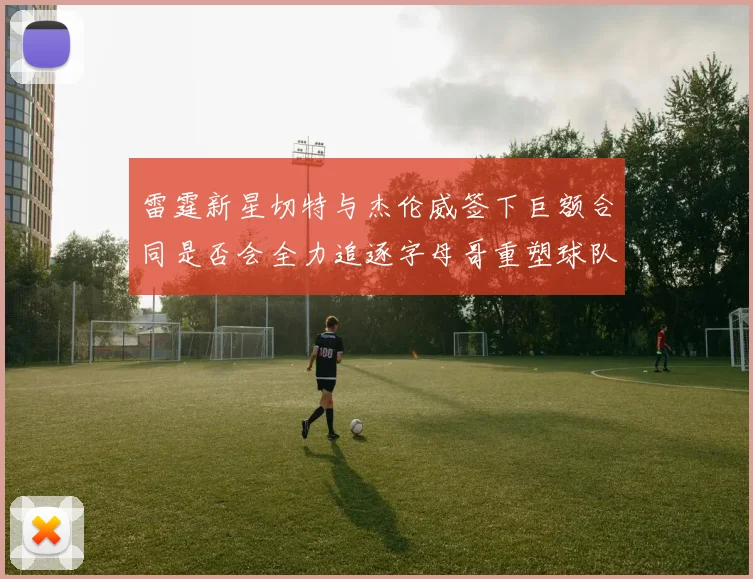 雷霆新星切特与杰伦威签下巨额合同是否会全力追逐字母哥重塑球队实力