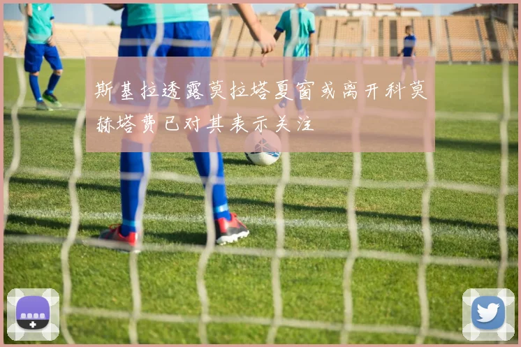 斯基拉透露莫拉塔夏窗或离开科莫赫塔费已对其表示关注