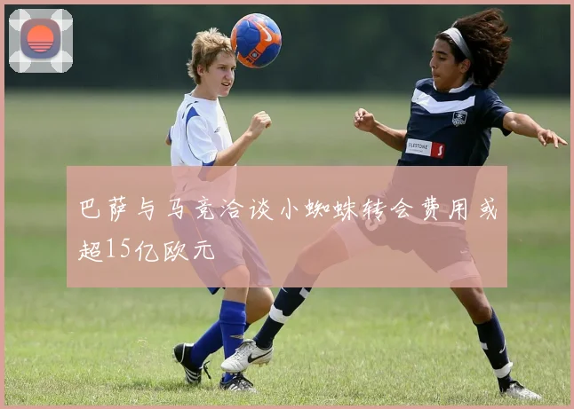 巴萨与马竞洽谈小蜘蛛转会费用或超15亿欧元