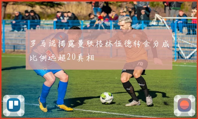 罗马诺揭露曼联格林伍德转会分成比例远超20真相