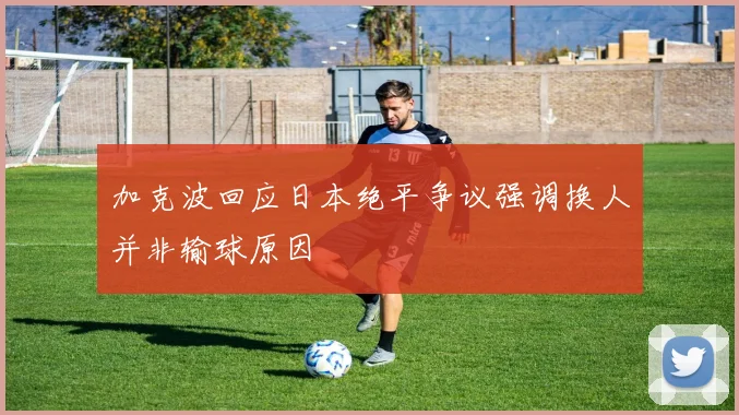 加克波回应日本绝平争议强调换人并非输球原因