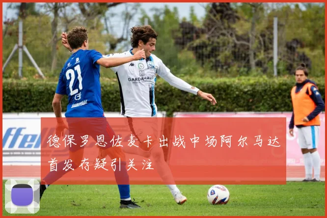 德保罗恩佐麦卡出战中场阿尔马达首发存疑引关注